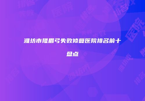 潍坊市隆眉弓失败修复医院排名前十盘点