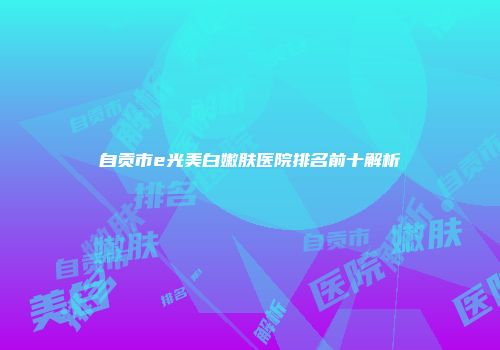 自贡市e光美白嫩肤医院排名前十解析