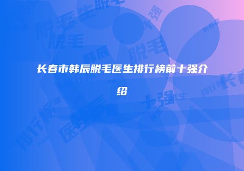 长春市韩辰脱毛医生排行榜前十强介绍