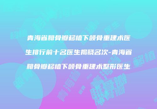 青海省腓骨瓣移植下颌骨重建术医生排行前十名医生揭晓名次-青海省腓骨瓣移植下颌骨重建术整形医生