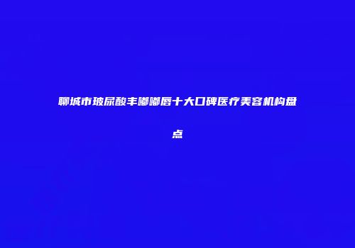 聊城市玻尿酸丰嘟嘟唇十大口碑医疗美容机构盘点