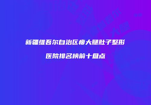 新疆维吾尔自治区瘦大腿肚子整形医院排名榜前十盘点