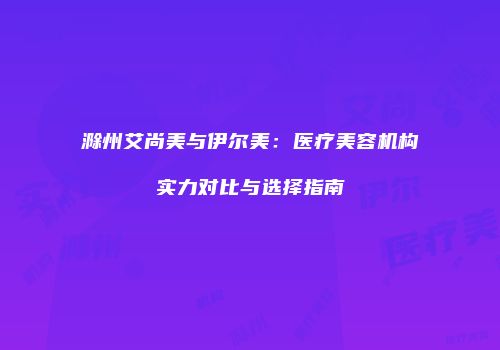 滁州艾尚美与伊尔美:医疗美容机构实力对比与选择指南