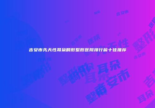 吉安市先天性耳朵畸形整形医院排行前十佳推荐