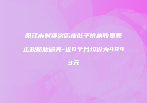 阳江市射频溶脂瘦肚子价格收费表正规新版曝光-近8个月均价为4943元
