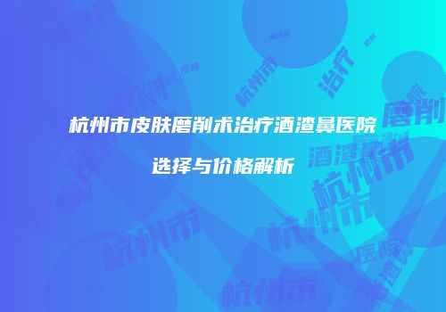 杭州市皮肤磨削术治疗酒渣鼻医院选择与价格解析