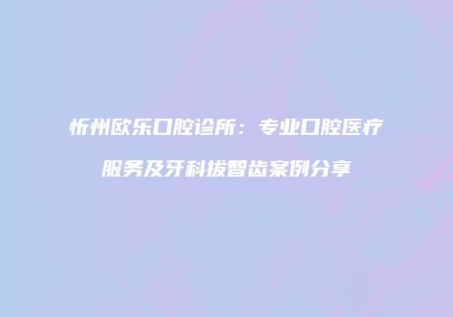 忻州欧乐口腔诊所：专业口腔医疗服务及牙科拔智齿案例分享