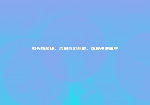 激光祛痘印：告别痘痘疤痕，恢复光滑肌肤