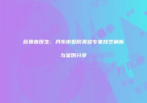 蔡贵春医生:丹东市整形美容专家技艺解析与案例分享