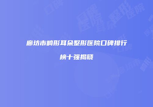 廊坊市畸形耳朵整形医院口碑排行榜十强揭晓