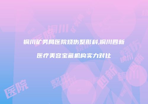 铜川矿务局医院烧伤整形科,铜川四新医疗美容宝藏机构实力对比