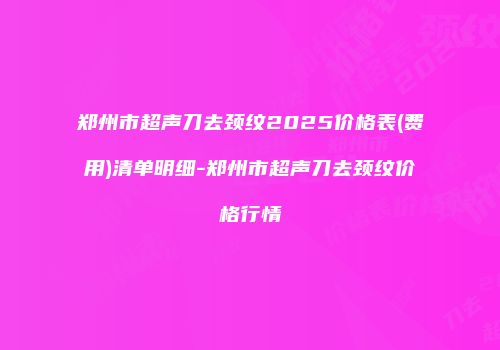 郑州市超声刀去颈纹2025价格表(费用)清单明细-郑州市超声刀去颈纹价格行情