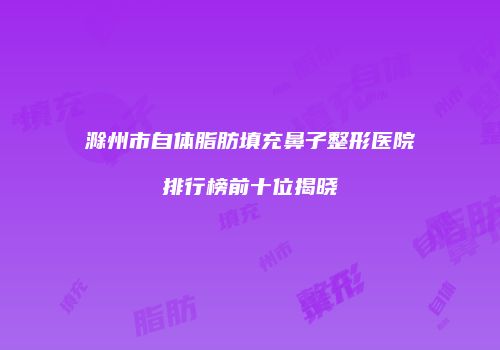 滁州市自体脂肪填充鼻子整形医院排行榜前十位揭晓