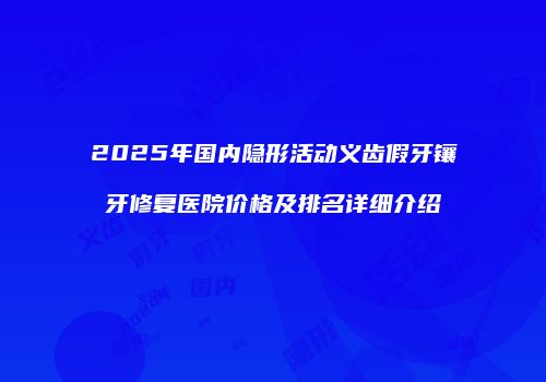 2025年国内隐形活动义齿假牙镶牙修复医院价格及排名详细介绍