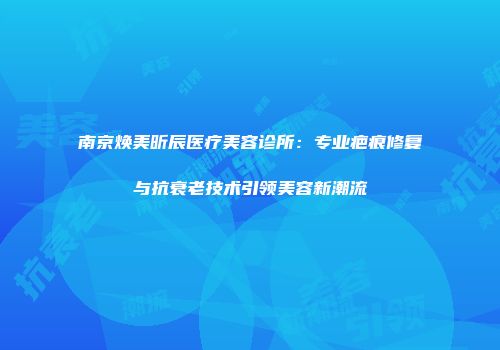 南京焕美昕辰医疗美容诊所：专业疤痕修复与抗衰老技术引领美容新潮流