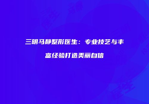 三明马静整形医生:专业技艺与丰富经验打造美丽自信