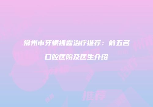 常州市牙根裸露治疗推荐：前五名口腔医院及医生介绍
