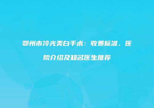 鄂州市冷光美白手术:收费标准、医院介绍及知名医生推荐