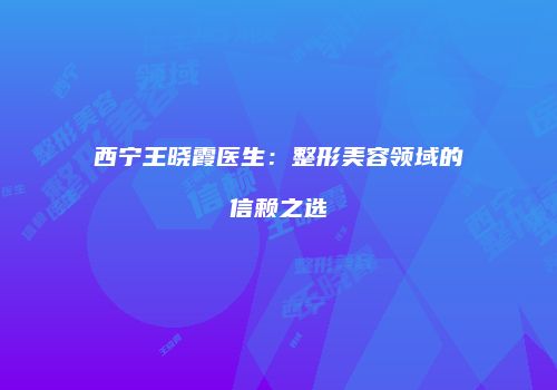 西宁王晓霞医生：整形美容领域的信赖之选