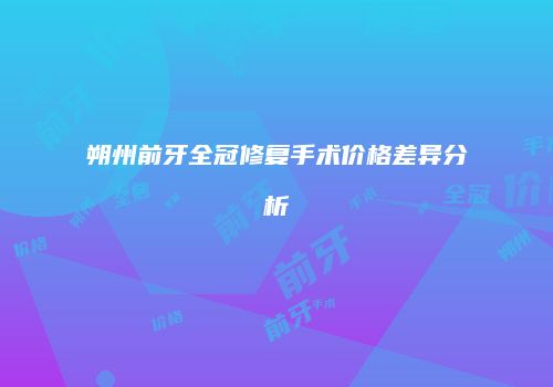 朔州前牙全冠修复手术价格差异分析