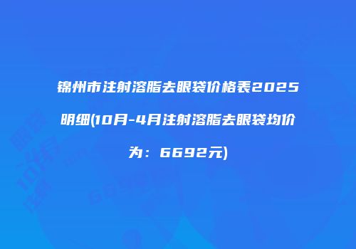 锦州市注射溶脂去眼袋价格表2025明细(10月-4月注射溶脂去眼袋均价为:6692元)