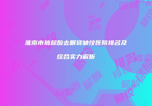 淮南市玻尿酸去眼袋皱纹医院排名及综合实力解析
