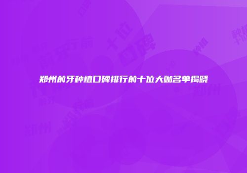 郑州前牙种植口碑排行前十位大咖名单揭晓