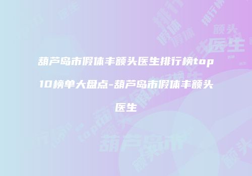 葫芦岛市假体丰额头医生排行榜top10榜单大盘点-葫芦岛市假体丰额头医生