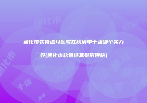 通化市软骨造耳医院在榜清单十强哪个实力好(通化市软骨造耳整形医院)