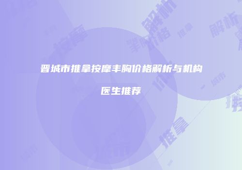 晋城市推拿按摩丰胸价格解析与机构医生推荐