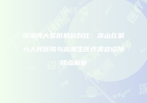 深圳两大整形机构对比：南山区第六人民医院与高潮生医疗美容诊所特点解析