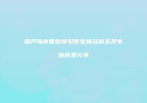 葫芦岛市智齿牵引医生排名前五及专业背景分享