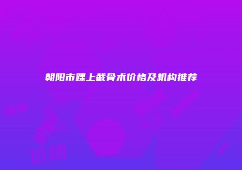 朝阳市踝上截骨术价格及机构推荐