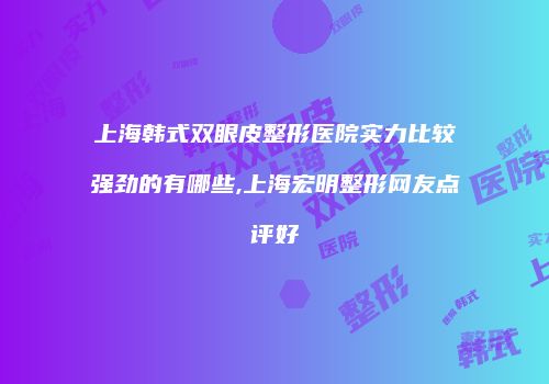 上海韩式双眼皮整形医院实力比较强劲的有哪些,上海宏明整形网友点评好
