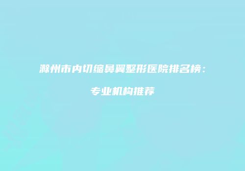 滁州市内切缩鼻翼整形医院排名榜：专业机构推荐