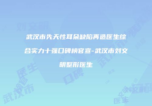 武汉市先天性耳朵缺陷再造医生综合实力十强口碑榜官宣-武汉市刘文明整形医生