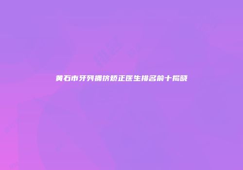 黄石市牙列拥挤矫正医生排名前十揭晓