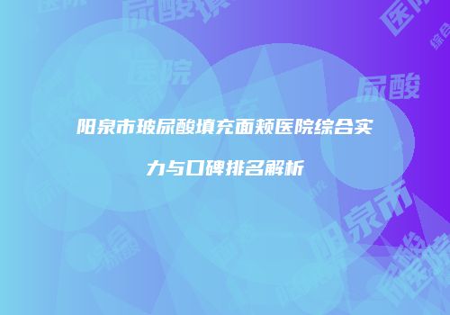 阳泉市玻尿酸填充面颊医院综合实力与口碑排名解析