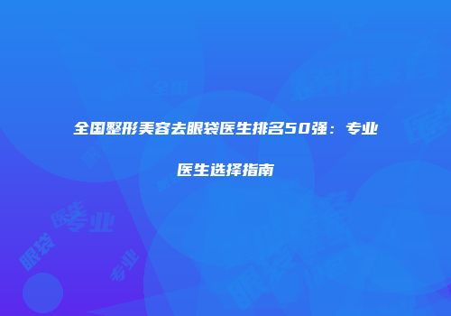 全国整形美容去眼袋医生排名50强：专业医生选择指南