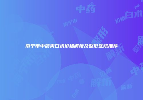 南宁市中药美白术价格解析及整形医院推荐