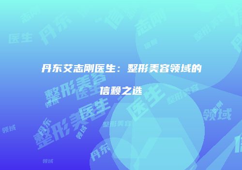 丹东艾志刚医生：整形美容领域的信赖之选