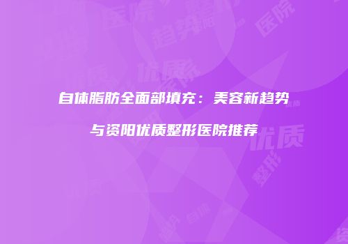 自体脂肪全面部填充：美容新趋势与资阳优质整形医院推荐