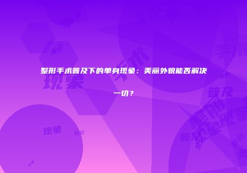 整形手术普及下的单身现象：美丽外貌能否解决一切？