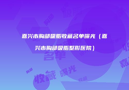 嘉兴市胸部吸脂收藏名单曝光(嘉兴市胸部吸脂整形医院)