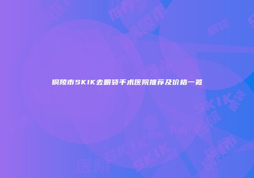 铜陵市SKIK去眼袋手术医院推荐及价格一览