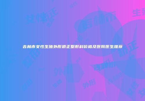 吉林市女性生殖外形矫正整形科价格及医院医生推荐