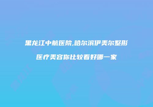 黑龙江中航医院,哈尔滨伊美尔整形医疗美容你比较看好哪一家