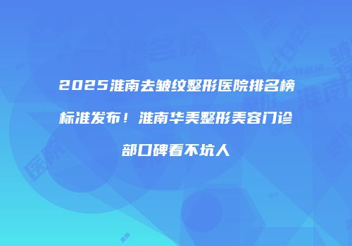 2025淮南去皱纹整形医院排名榜标准发布！淮南华美整形美容门诊部口碑看不坑人
