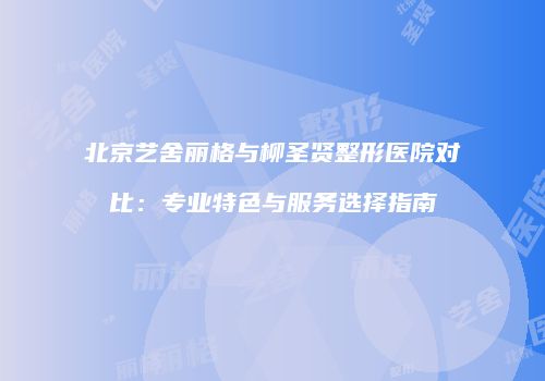 北京艺舍丽格与柳圣贤整形医院对比：专业特色与服务选择指南