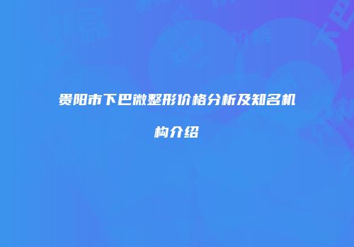 贵阳市下巴微整形价格分析及知名机构介绍